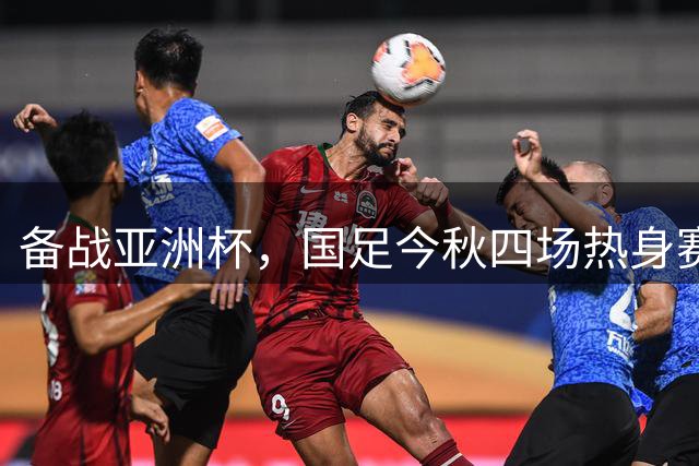 备战亚洲杯，国足今秋四场热身赛对手全敲定